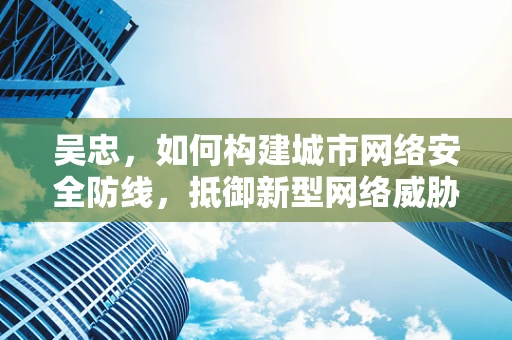 吴忠，如何构建城市网络安全防线，抵御新型网络威胁？