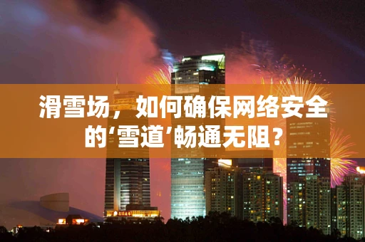 滑雪场，如何确保网络安全的‘雪道’畅通无阻？