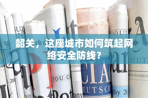 韶关，这座城市如何筑起网络安全防线？