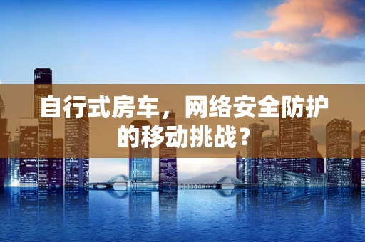 自行式房车，网络安全防护的移动挑战？