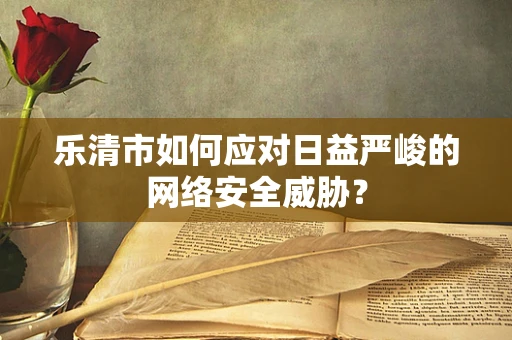 乐清市如何应对日益严峻的网络安全威胁？