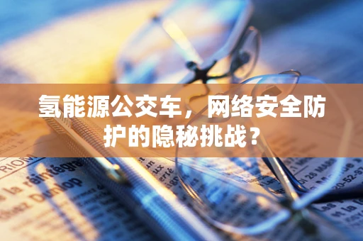 氢能源公交车，网络安全防护的隐秘挑战？