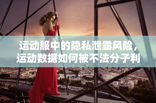 运动服中的隐私泄露风险，运动数据如何被不法分子利用？