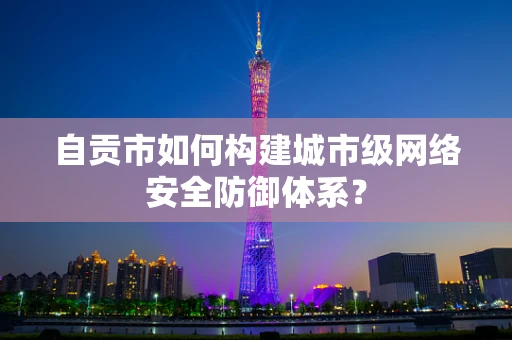 自贡市如何构建城市级网络安全防御体系？
