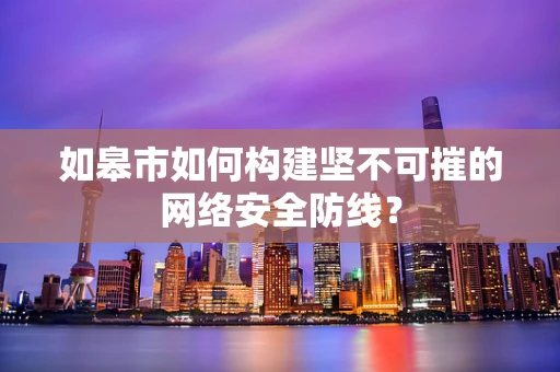 如皋市如何构建坚不可摧的网络安全防线？