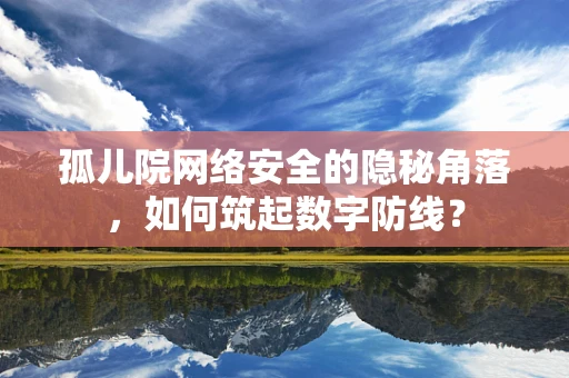 孤儿院网络安全的隐秘角落，如何筑起数字防线？