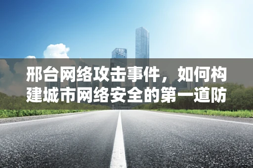 邢台网络攻击事件，如何构建城市网络安全的第一道防线？