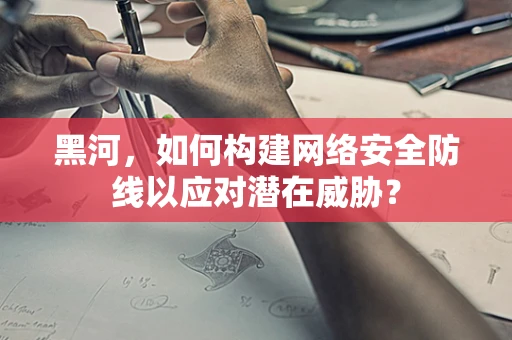 黑河，如何构建网络安全防线以应对潜在威胁？