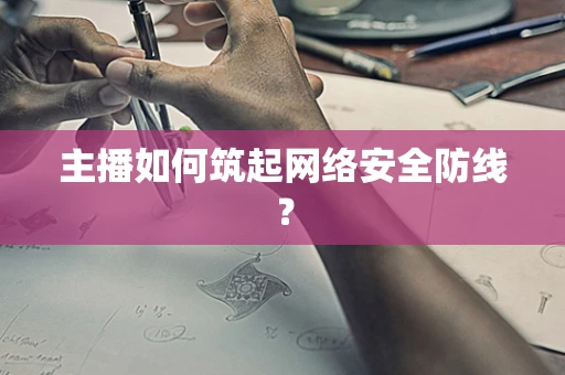 主播如何筑起网络安全防线？