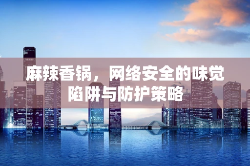 麻辣香锅，网络安全的味觉陷阱与防护策略
