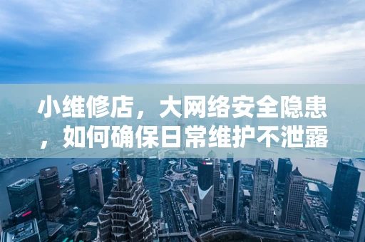 小维修店，大网络安全隐患，如何确保日常维护不泄露机密？