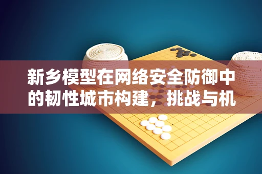 新乡模型在网络安全防御中的韧性城市构建，挑战与机遇？