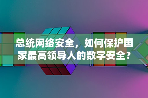 总统网络安全，如何保护国家最高领导人的数字安全？