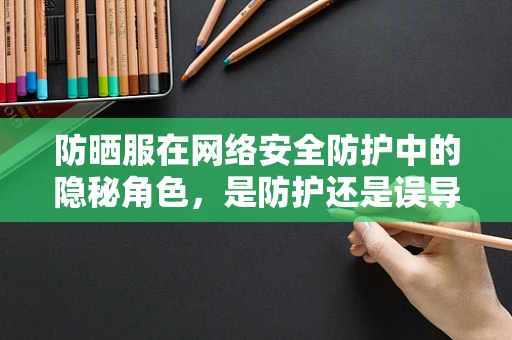 防晒服在网络安全防护中的隐秘角色，是防护还是误导？