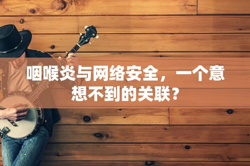 咽喉炎与网络安全，一个意想不到的关联？