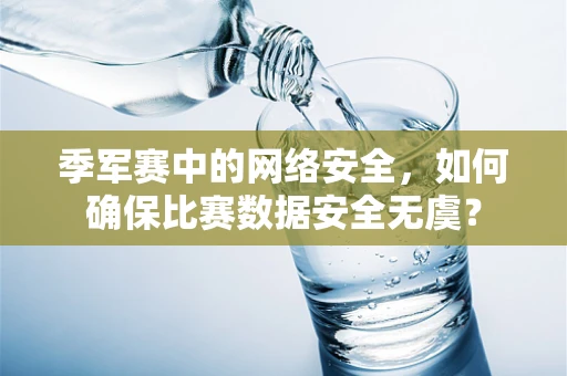季军赛中的网络安全，如何确保比赛数据安全无虞？