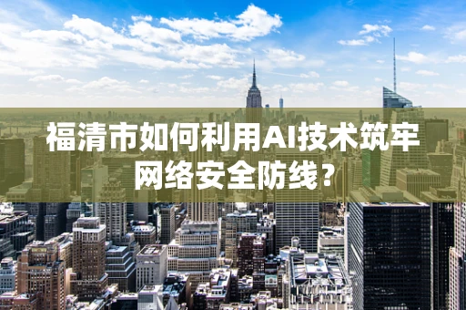 福清市如何利用AI技术筑牢网络安全防线？