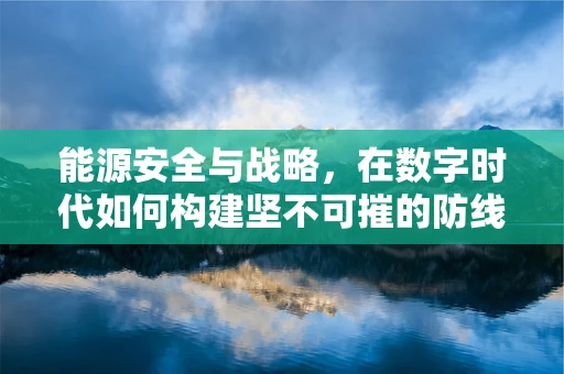 能源安全与战略，在数字时代如何构建坚不可摧的防线？