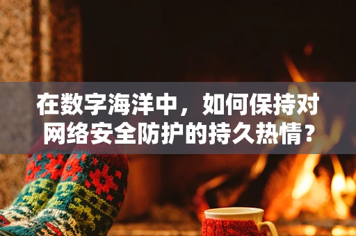 在数字海洋中，如何保持对网络安全防护的持久热情？