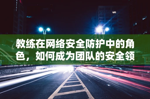 教练在网络安全防护中的角色，如何成为团队的安全领航员？
