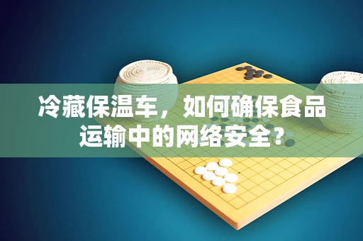 冷藏保温车，如何确保食品运输中的网络安全？