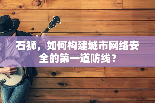 石狮，如何构建城市网络安全的第一道防线？