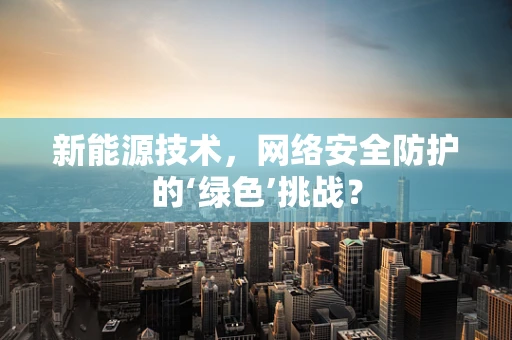 新能源技术，网络安全防护的‘绿色’挑战？