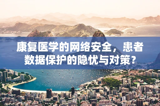 康复医学的网络安全，患者数据保护的隐忧与对策？