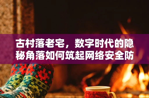 古村落老宅，数字时代的隐秘角落如何筑起网络安全防线？