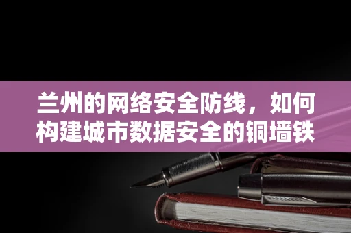 兰州的网络安全防线，如何构建城市数据安全的铜墙铁壁？
