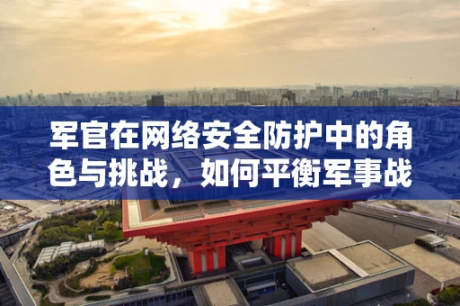 军官在网络安全防护中的角色与挑战，如何平衡军事战略与网络安全？
