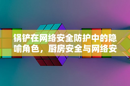 锅铲在网络安全防护中的隐喻角色，厨房安全与网络安全的共通之处何在？