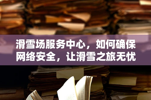 滑雪场服务中心，如何确保网络安全，让滑雪之旅无忧无虑？