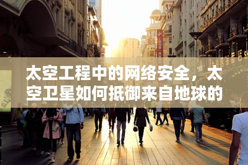 太空工程中的网络安全，太空卫星如何抵御来自地球的威胁？
