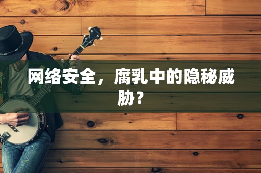 网络安全，腐乳中的隐秘威胁？
