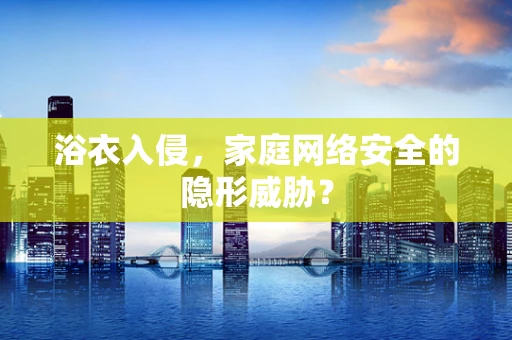 浴衣入侵，家庭网络安全的隐形威胁？
