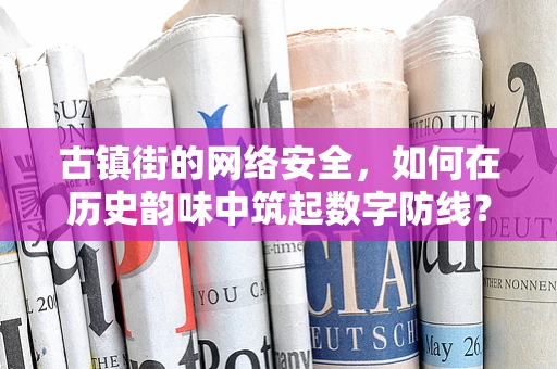 古镇街的网络安全，如何在历史韵味中筑起数字防线？