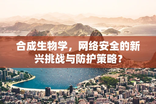 合成生物学，网络安全的新兴挑战与防护策略？