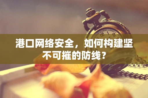 港口网络安全，如何构建坚不可摧的防线？
