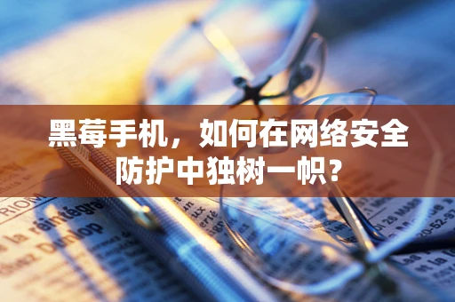 黑莓手机，如何在网络安全防护中独树一帜？