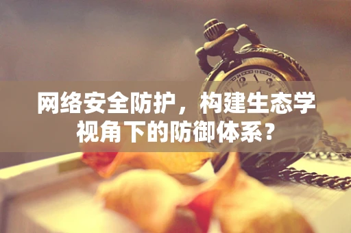 网络安全防护，构建生态学视角下的防御体系？