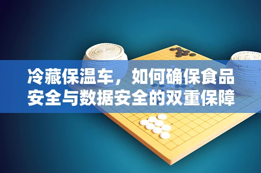 冷藏保温车，如何确保食品安全与数据安全的双重保障？