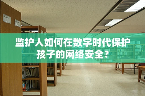 监护人如何在数字时代保护孩子的网络安全？