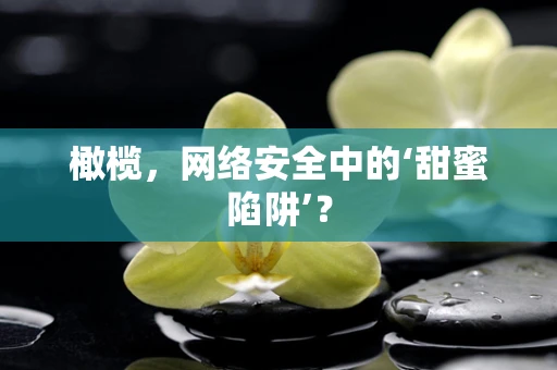 橄榄，网络安全中的‘甜蜜陷阱’？