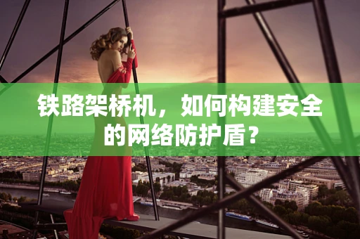 铁路架桥机，如何构建安全的网络防护盾？