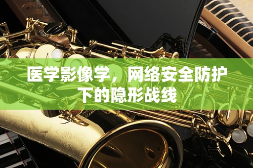 医学影像学，网络安全防护下的隐形战线