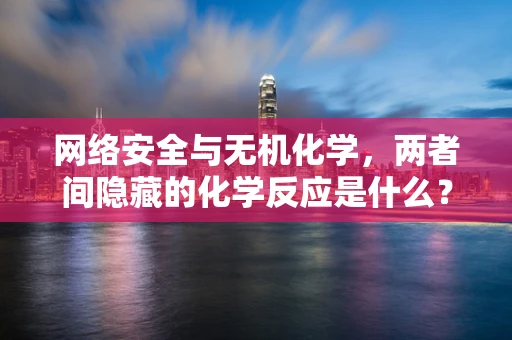网络安全与无机化学，两者间隐藏的化学反应是什么？