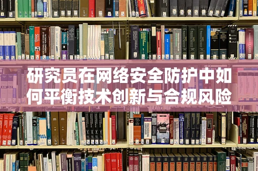 研究员在网络安全防护中如何平衡技术创新与合规风险？