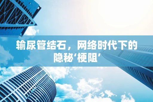 输尿管结石，网络时代下的隐秘‘梗阻’