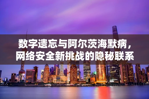 数字遗忘与阿尔茨海默病，网络安全新挑战的隐秘联系？